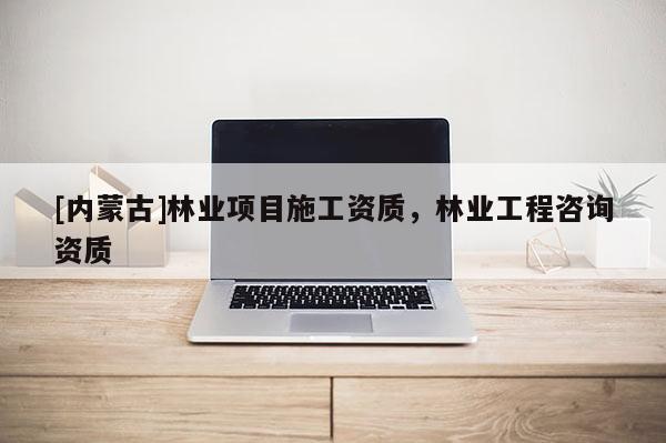 [內(nèi)蒙古]林業(yè)項(xiàng)目施工資質(zhì)，林業(yè)工程咨詢資質(zhì)