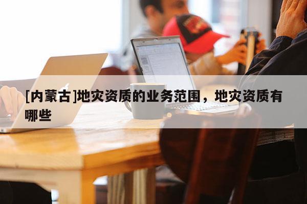 [內(nèi)蒙古]地災(zāi)資質(zhì)的業(yè)務(wù)范圍，地災(zāi)資質(zhì)有哪些