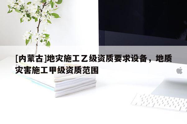 [內(nèi)蒙古]地災(zāi)施工乙級(jí)資質(zhì)要求設(shè)備，地質(zhì)災(zāi)害施工甲級(jí)資質(zhì)范圍