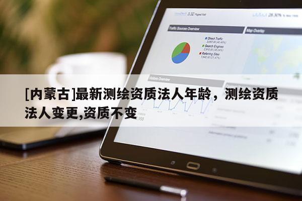 [內(nèi)蒙古]最新測繪資質(zhì)法人年齡，測繪資質(zhì)法人變更,資質(zhì)不變