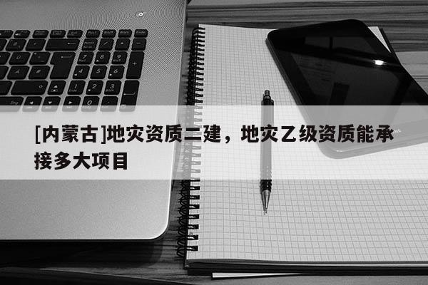 [內(nèi)蒙古]地災(zāi)資質(zhì)二建，地災(zāi)乙級資質(zhì)能承接多大項(xiàng)目