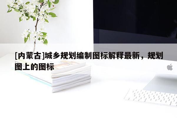 [內(nèi)蒙古]城鄉(xiāng)規(guī)劃編制圖標(biāo)解釋最新，規(guī)劃圖上的圖標(biāo)