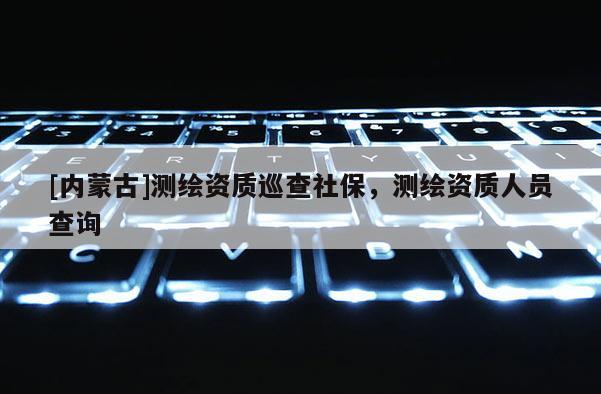 [內(nèi)蒙古]測繪資質(zhì)巡查社保，測繪資質(zhì)人員查詢