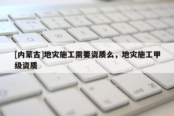 [內(nèi)蒙古]地災(zāi)施工需要資質(zhì)么，地災(zāi)施工甲級資質(zhì)