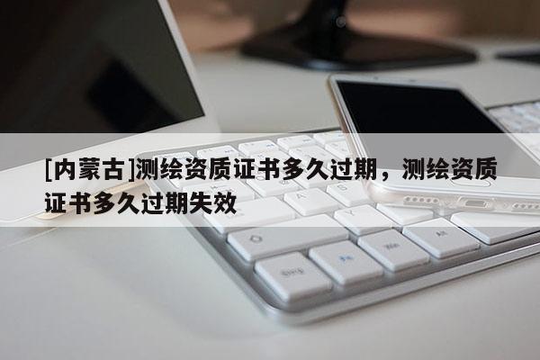 [內(nèi)蒙古]測繪資質(zhì)證書多久過期，測繪資質(zhì)證書多久過期失效