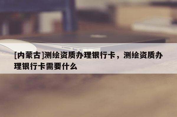 [內(nèi)蒙古]測(cè)繪資質(zhì)辦理銀行卡，測(cè)繪資質(zhì)辦理銀行卡需要什么