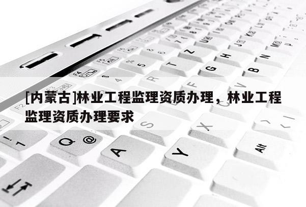 [內(nèi)蒙古]林業(yè)工程監(jiān)理資質(zhì)辦理，林業(yè)工程監(jiān)理資質(zhì)辦理要求