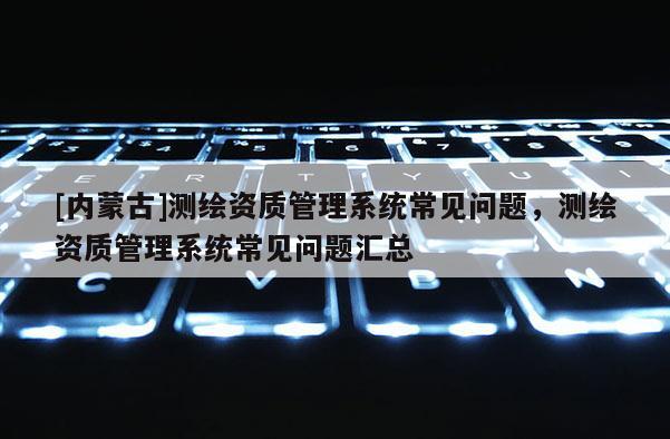 [內(nèi)蒙古]測繪資質(zhì)管理系統(tǒng)常見問題，測繪資質(zhì)管理系統(tǒng)常見問題匯總