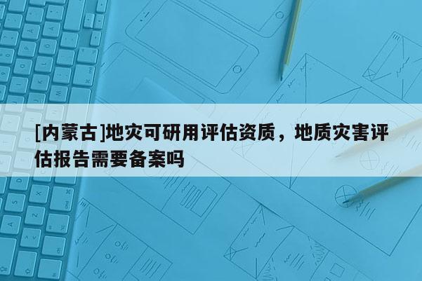 [內(nèi)蒙古]地災(zāi)可研用評估資質(zhì)，地質(zhì)災(zāi)害評估報告需要備案嗎