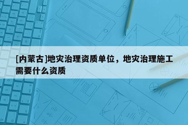 [內(nèi)蒙古]地災(zāi)治理資質(zhì)單位，地災(zāi)治理施工需要什么資質(zhì)