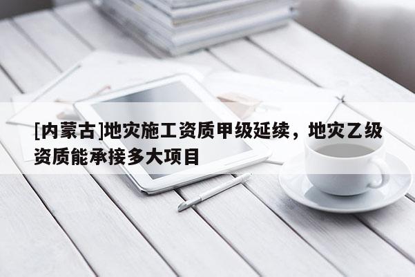 [內(nèi)蒙古]地災(zāi)施工資質(zhì)甲級(jí)延續(xù)，地災(zāi)乙級(jí)資質(zhì)能承接多大項(xiàng)目