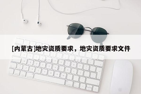 [內(nèi)蒙古]地災(zāi)資質(zhì)要求，地災(zāi)資質(zhì)要求文件