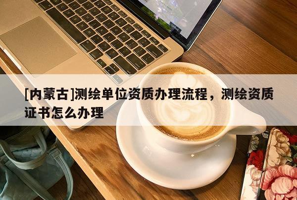 [內(nèi)蒙古]測(cè)繪單位資質(zhì)辦理流程，測(cè)繪資質(zhì)證書(shū)怎么辦理