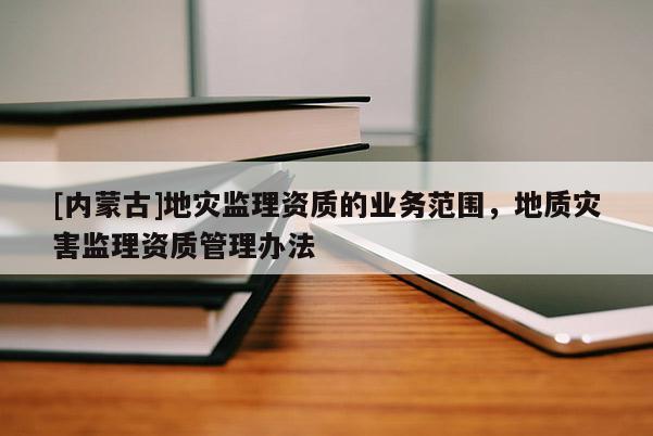 [內(nèi)蒙古]地災(zāi)監(jiān)理資質(zhì)的業(yè)務(wù)范圍，地質(zhì)災(zāi)害監(jiān)理資質(zhì)管理辦法