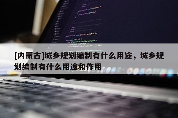 [內(nèi)蒙古]城鄉(xiāng)規(guī)劃編制有什么用途，城鄉(xiāng)規(guī)劃編制有什么用途和作用