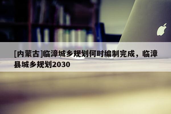 [內(nèi)蒙古]臨漳城鄉(xiāng)規(guī)劃何時編制完成，臨漳縣城鄉(xiāng)規(guī)劃2030