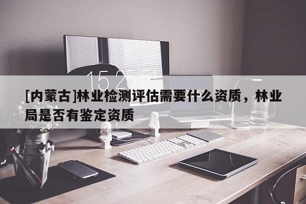 [內(nèi)蒙古]林業(yè)檢測評估需要什么資質(zhì)，林業(yè)局是否有鑒定資質(zhì)