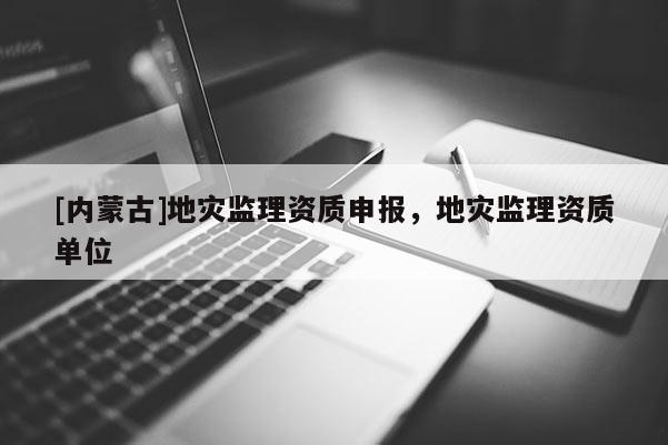 [內蒙古]地災監(jiān)理資質申報，地災監(jiān)理資質單位