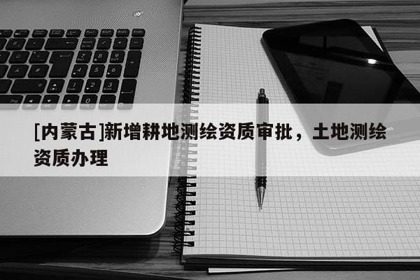 [內(nèi)蒙古]新增耕地測(cè)繪資質(zhì)審批，土地測(cè)繪資質(zhì)辦理