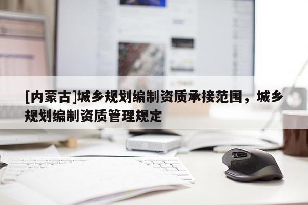 [內(nèi)蒙古]城鄉(xiāng)規(guī)劃編制資質(zhì)承接范圍，城鄉(xiāng)規(guī)劃編制資質(zhì)管理規(guī)定