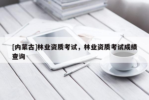 [內(nèi)蒙古]林業(yè)資質(zhì)考試，林業(yè)資質(zhì)考試成績查詢