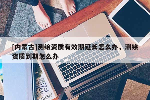 [內(nèi)蒙古]測(cè)繪資質(zhì)有效期延長怎么辦，測(cè)繪資質(zhì)到期怎么辦