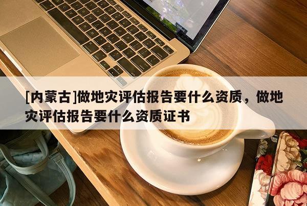 [內(nèi)蒙古]做地災(zāi)評估報告要什么資質(zhì)，做地災(zāi)評估報告要什么資質(zhì)證書