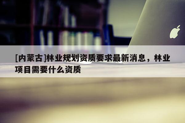 [內(nèi)蒙古]林業(yè)規(guī)劃資質(zhì)要求最新消息，林業(yè)項(xiàng)目需要什么資質(zhì)