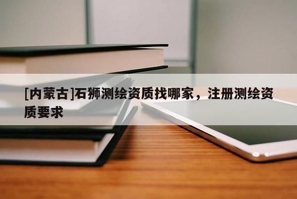 [內(nèi)蒙古]石獅測(cè)繪資質(zhì)找哪家，注冊(cè)測(cè)繪資質(zhì)要求