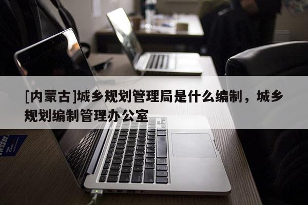 [內(nèi)蒙古]城鄉(xiāng)規(guī)劃管理局是什么編制，城鄉(xiāng)規(guī)劃編制管理辦公室