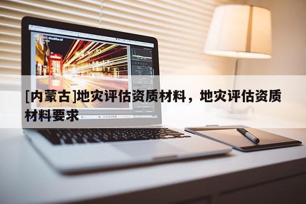 [內(nèi)蒙古]地災(zāi)評估資質(zhì)材料，地災(zāi)評估資質(zhì)材料要求