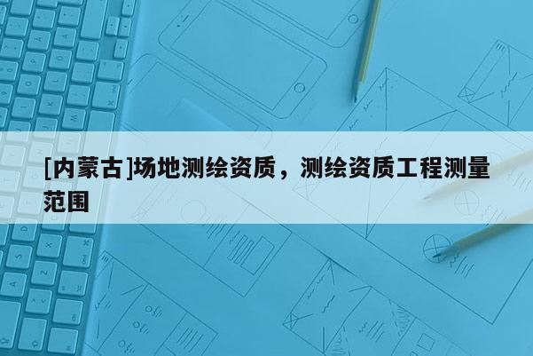 [內(nèi)蒙古]場(chǎng)地測(cè)繪資質(zhì)，測(cè)繪資質(zhì)工程測(cè)量范圍