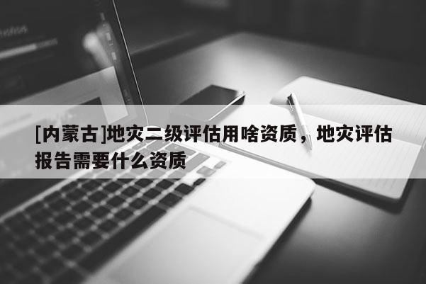 [內(nèi)蒙古]地災(zāi)二級(jí)評(píng)估用啥資質(zhì)，地災(zāi)評(píng)估報(bào)告需要什么資質(zhì)