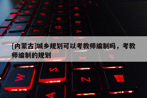 [內(nèi)蒙古]城鄉(xiāng)規(guī)劃可以考教師編制嗎，考教師編制的規(guī)劃