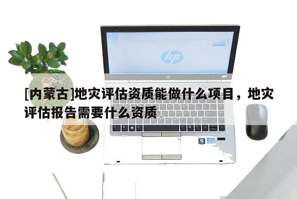 [內蒙古]地災評估資質能做什么項目，地災評估報告需要什么資質