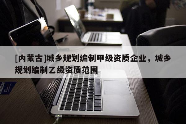 [內(nèi)蒙古]城鄉(xiāng)規(guī)劃編制甲級資質(zhì)企業(yè)，城鄉(xiāng)規(guī)劃編制乙級資質(zhì)范圍