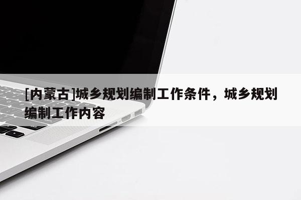[內(nèi)蒙古]城鄉(xiāng)規(guī)劃編制工作條件，城鄉(xiāng)規(guī)劃編制工作內(nèi)容