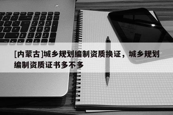 [內(nèi)蒙古]城鄉(xiāng)規(guī)劃編制資質(zhì)換證，城鄉(xiāng)規(guī)劃編制資質(zhì)證書多不多