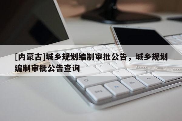[內(nèi)蒙古]城鄉(xiāng)規(guī)劃編制審批公告，城鄉(xiāng)規(guī)劃編制審批公告查詢