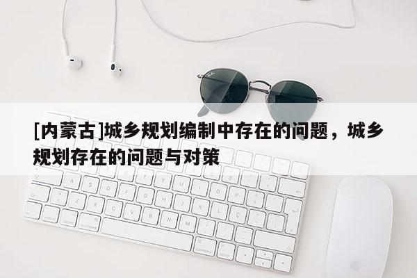 [內(nèi)蒙古]城鄉(xiāng)規(guī)劃編制中存在的問題，城鄉(xiāng)規(guī)劃存在的問題與對策