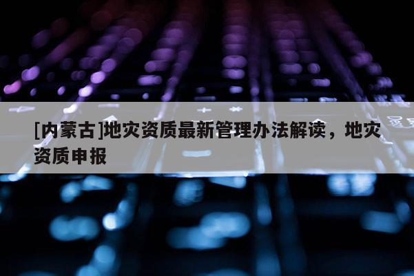 [內(nèi)蒙古]地災(zāi)資質(zhì)最新管理辦法解讀，地災(zāi)資質(zhì)申報