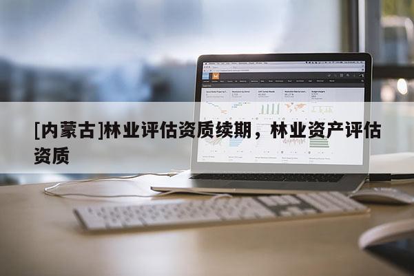 [內(nèi)蒙古]林業(yè)評估資質(zhì)續(xù)期，林業(yè)資產(chǎn)評估資質(zhì)
