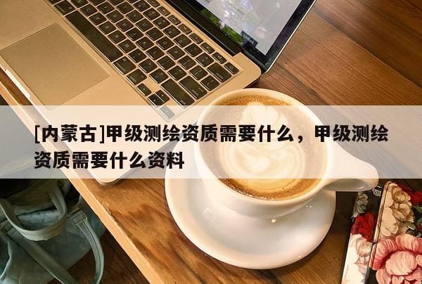 [內(nèi)蒙古]甲級(jí)測繪資質(zhì)需要什么，甲級(jí)測繪資質(zhì)需要什么資料