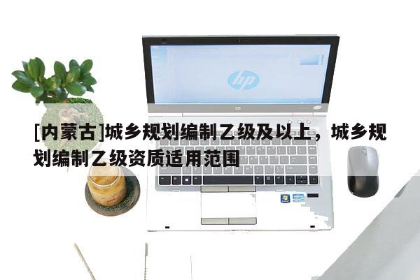 [內(nèi)蒙古]城鄉(xiāng)規(guī)劃編制乙級(jí)及以上，城鄉(xiāng)規(guī)劃編制乙級(jí)資質(zhì)適用范圍
