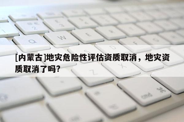 [內(nèi)蒙古]地災(zāi)危險性評估資質(zhì)取消，地災(zāi)資質(zhì)取消了嗎?