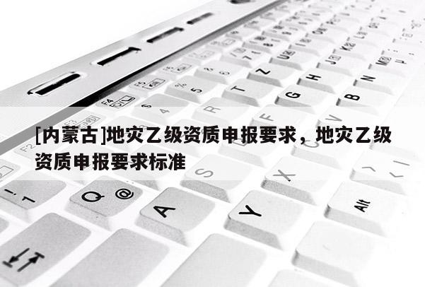 [內(nèi)蒙古]地災(zāi)乙級資質(zhì)申報要求，地災(zāi)乙級資質(zhì)申報要求標(biāo)準(zhǔn)