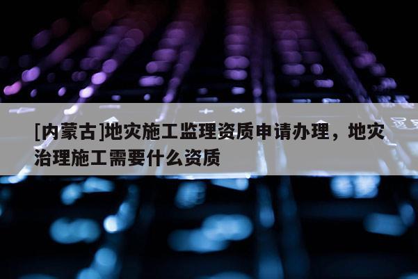 [內(nèi)蒙古]地災(zāi)施工監(jiān)理資質(zhì)申請(qǐng)辦理，地災(zāi)治理施工需要什么資質(zhì)