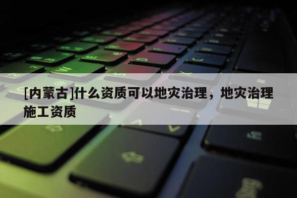 [內(nèi)蒙古]什么資質(zhì)可以地災(zāi)治理，地災(zāi)治理施工資質(zhì)