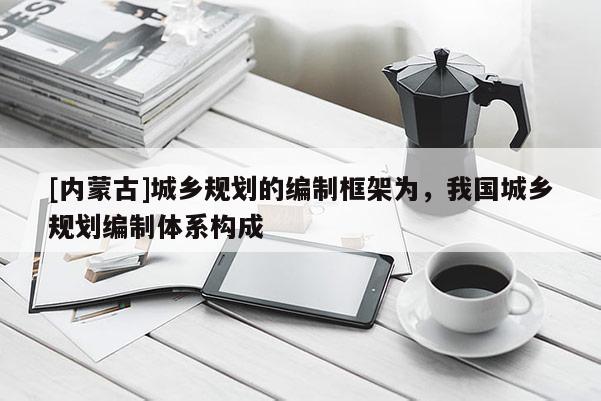 [內(nèi)蒙古]城鄉(xiāng)規(guī)劃的編制框架為，我國城鄉(xiāng)規(guī)劃編制體系構(gòu)成