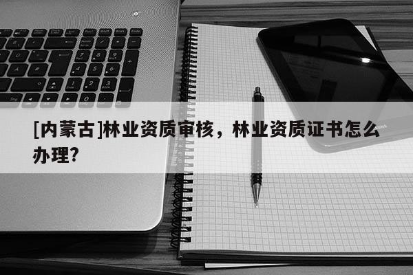 [內(nèi)蒙古]林業(yè)資質(zhì)審核，林業(yè)資質(zhì)證書怎么辦理?
